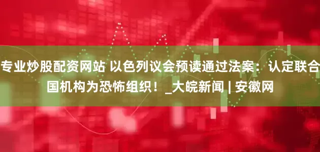 专业炒股配资网站 以色列议会预读通过法案：认定联合国机构为恐怖组织！_大皖新闻 | 安徽网