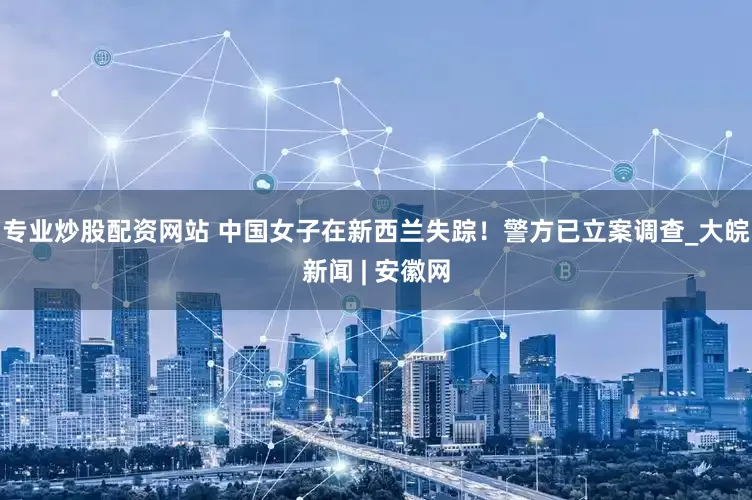 专业炒股配资网站 中国女子在新西兰失踪！警方已立案调查_大皖新闻 | 安徽网