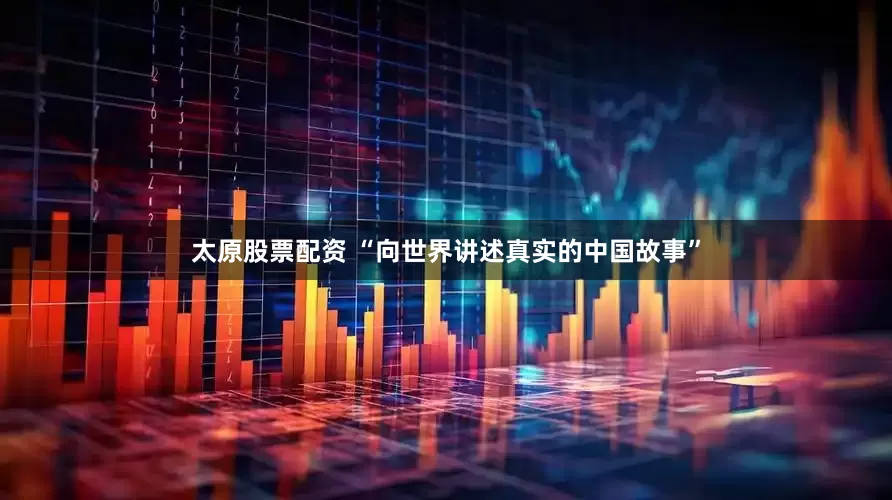 太原股票配资 “向世界讲述真实的中国故事”