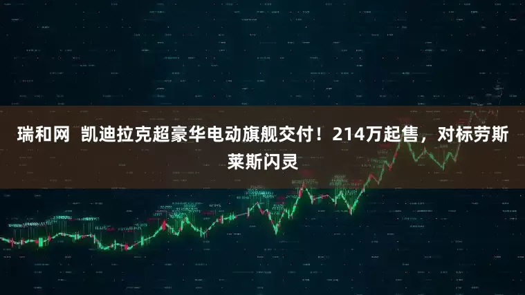 瑞和网  凯迪拉克超豪华电动旗舰交付！214万起售，对标劳斯莱斯闪灵