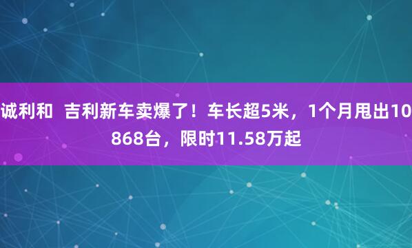 诚利和  吉利新车卖爆了！车长超5米，1个月甩出10868台，限时11.58万起