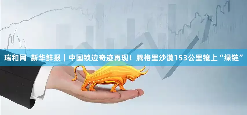 瑞和网  新华鲜报｜中国锁边奇迹再现！腾格里沙漠153公里镶上“绿链”