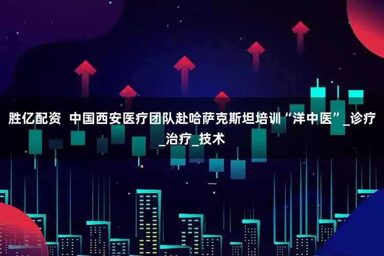 胜亿配资  中国西安医疗团队赴哈萨克斯坦培训“洋中医”_诊疗_治疗_技术