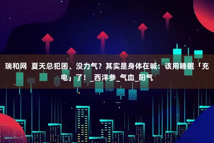 瑞和网  夏天总犯困、没力气？其实是身体在喊：该用睡眠「充电」了！_西洋参_气血_阳气