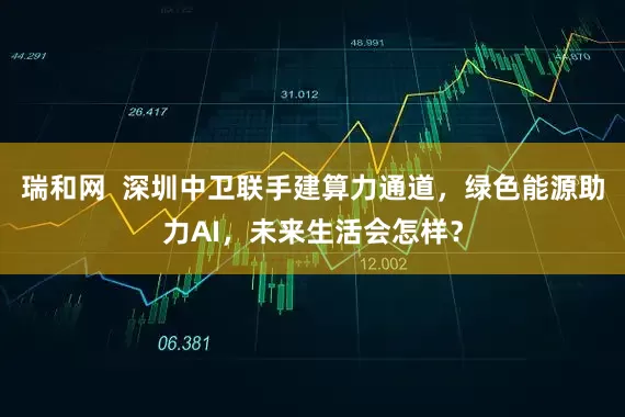 瑞和网  深圳中卫联手建算力通道，绿色能源助力AI，未来生活会怎样？