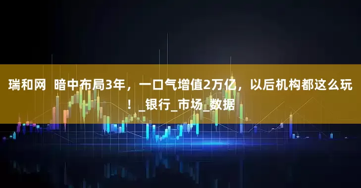 瑞和网  暗中布局3年，一口气增值2万亿，以后机构都这么玩！_银行_市场_数据