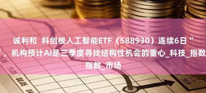 诚利和  科创板人工智能ETF（588930）连续6日“吸金”，机构预计AI是三季度寻找结构性机会的重心_科技_指数_市场