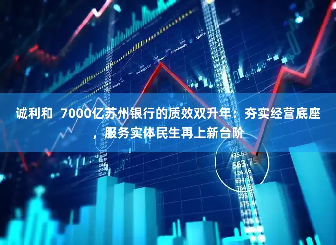 诚利和  7000亿苏州银行的质效双升年：夯实经营底座，服务实体民生再上新台阶