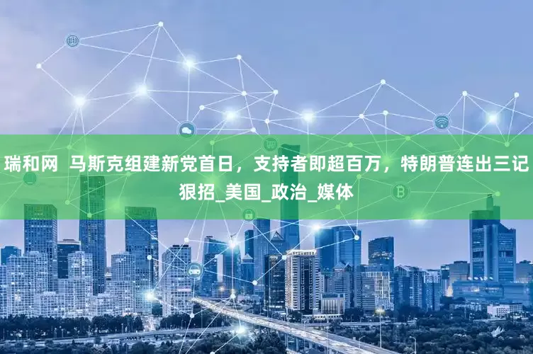 瑞和网  马斯克组建新党首日，支持者即超百万，特朗普连出三记狠招_美国_政治_媒体