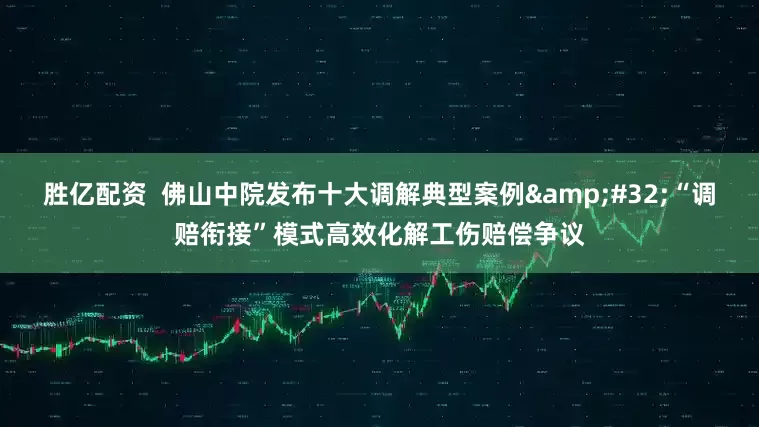 胜亿配资  佛山中院发布十大调解典型案例&#32;“调赔衔接”模式高效化解工伤赔偿争议