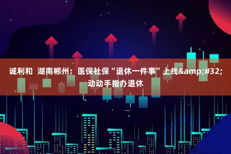 诚利和  湖南郴州：医保社保“退休一件事”上线&#32;动动手指办退休