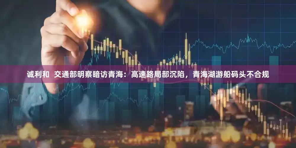 诚利和  交通部明察暗访青海：高速路局部沉陷，青海湖游船码头不合规