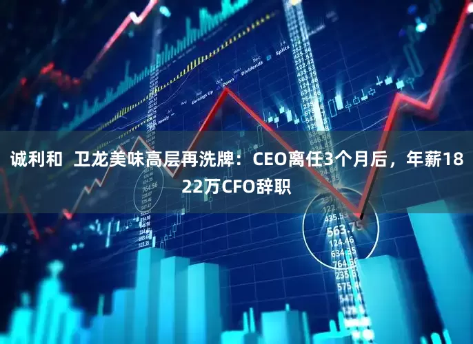 诚利和  卫龙美味高层再洗牌：CEO离任3个月后，年薪1822万CFO辞职