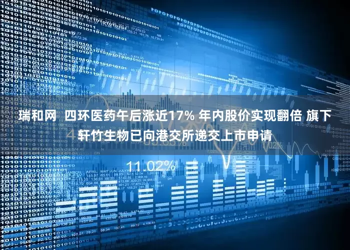 瑞和网  四环医药午后涨近17% 年内股价实现翻倍 旗下轩竹生物已向港交所递交上市申请