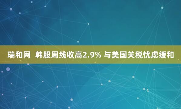 瑞和网  韩股周线收高2.9% 与美国关税忧虑缓和
