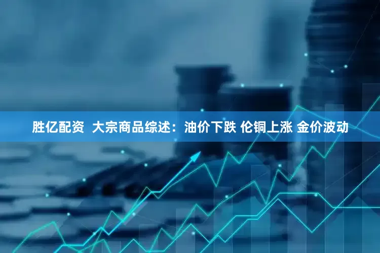 胜亿配资  大宗商品综述：油价下跌 伦铜上涨 金价波动
