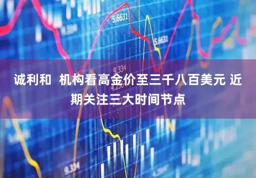 诚利和  机构看高金价至三千八百美元 近期关注三大时间节点