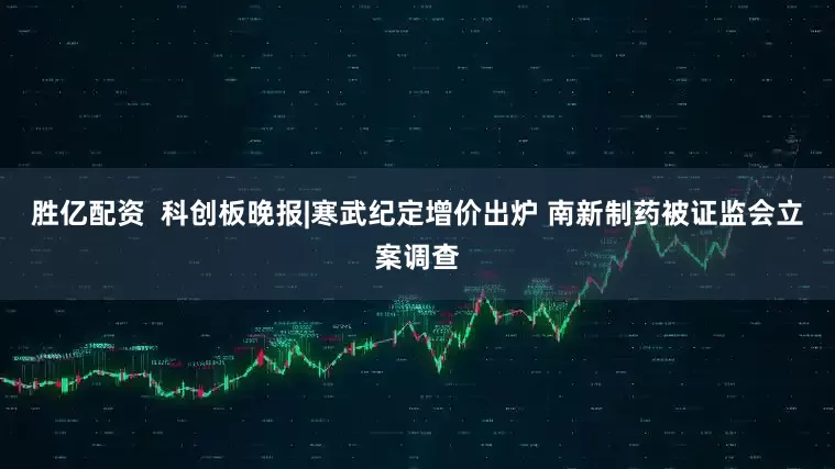 胜亿配资  科创板晚报|寒武纪定增价出炉 南新制药被证监会立案调查