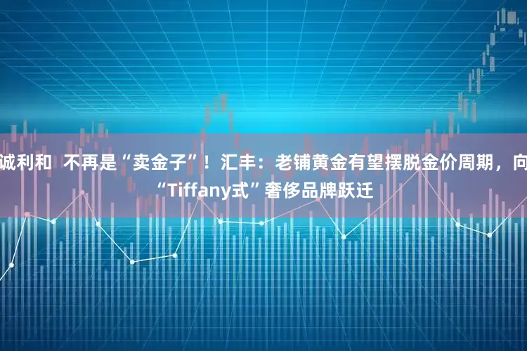 诚利和  不再是“卖金子”！汇丰：老铺黄金有望摆脱金价周期，向“Tiffany式”奢侈品牌跃迁