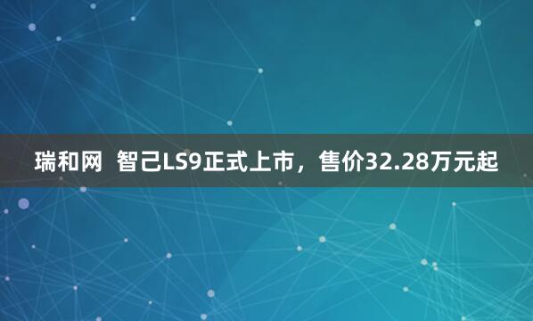 瑞和网  智己LS9正式上市，售价32.28万元起