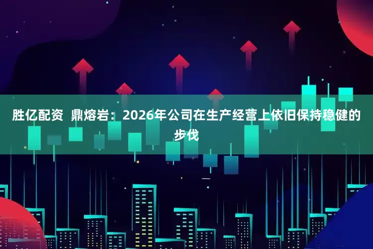 胜亿配资  鼎熔岩：2026年公司在生产经营上依旧保持稳健的步伐