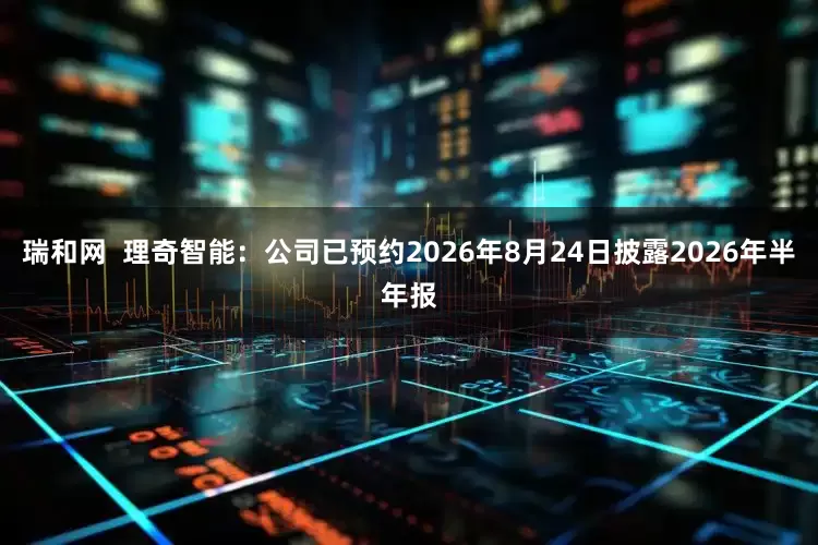 瑞和网  理奇智能：公司已预约2026年8月24日披露2026年半年报