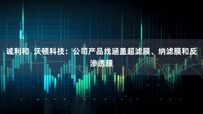 诚利和  沃顿科技：公司产品线涵盖超滤膜、纳滤膜和反渗透膜