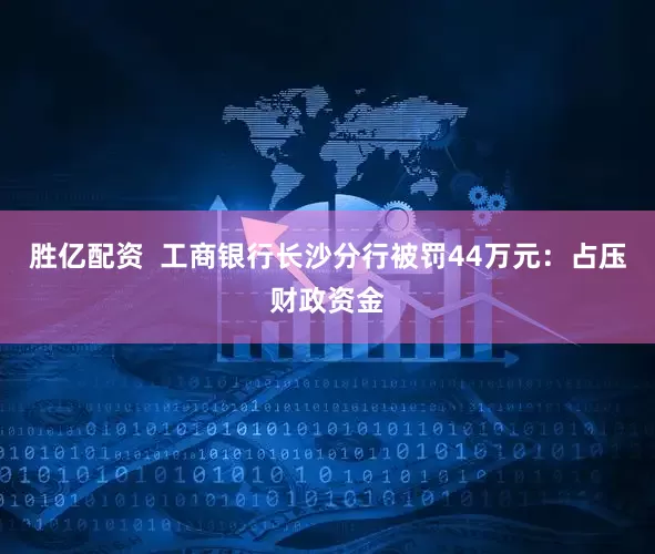 胜亿配资  工商银行长沙分行被罚44万元：占压财政资金