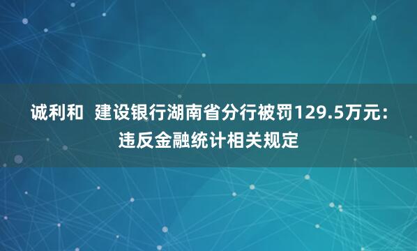 诚利和  建设银行湖南省分行被罚129.5万元：违反金融统计相关规定